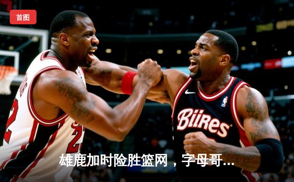 雄鹿加时险胜篮网，字母哥44+14+7主宰关键时刻